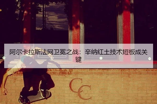 阿尔卡拉斯法网卫冕之战：辛纳红土技术短板成关键