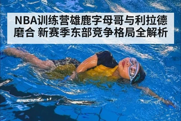 NBA训练营雄鹿字母哥与利拉德磨合 新赛季东部竞争格局全解析